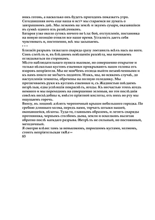 викъ готовь, а насколько онъ будетъ пригоденъ показкетъ утро.
Сегодняшняя ночь еще наша и вст> мы стараемся не думать о
завтрашномъ дн .ѣ Мы леэкимъ на землѣ и зкуемъ сухари, оказавшіесн
въ сумкѣ одного нзъ разв дчиковъ.ѣ
Батарея узке около сутокъ ничего не ла:ѣ бой, отступленіе, постановка
на новую позицію отняли все наше время. Усталость даетъ себя
чувствовать и, постепенно, всѣ мы засыпаемъ.
* * *
Блнзкій разрывъ тязкелаго снаряда сразу лоетавнлъ вс хъѣ насъ на ноги.
Сонъ слет лъѣ и, въ бл дѣ номъ осв щеніи разсв та,ѣ ѣ мы начинаемъ
оглядываться по сторонамъ.
М стоѣ наблюдательнаго пункта высокое, но совершенно открытое и
только н сколькоѣ кустовъ езкевики прикрываютъ наши головы отъ
взоровъ непріятеля. Мы не мояЧемъ отсюда выйти незам ченнымиѣ и
къ намъ никто не мо?кетъ подойти. Итакъ, мы, во всякомъ случа ,ѣ до
наступленія темноты, обречены на полную голодовку. Мы
протягиваемъ руки къ кустамъ езкевики и, съ Жадностью по даемъѣ
незр лыя,ѣ едва усп вшія покрасн ть,ѣ ѣ ягоды. Къ несчастью этихъ ягодъ
немного и мы переходимъ на совершенно зеленыя, но эти посл дніяѣ
совс мъ несъ добныѣ ѣ и, вмѣсто пріятной кислоты, отъ нихъ во рту мы
ощущаемъ горечь.
Внизу, въ лощин ал ютъѣ ѣ черепичный крыши небольшого городка. По
гребню длиннаго холма, передъ нами, торчатъ штыки нашей,
окопавшейся, пѣхоты. Туда-то, главнымъ образомъ, и летятъ снаряды
противника, чернымъ столбомъ дыма, земли и осколковъ вылетая
обратно послѣ кагкдаго разрыва. 06етр лъѣ не сильный, но постоянный,
методичный.
Я смотрю вл во:ѣ тамъ за невысокимъ, поросшимъ кустами, холмомъ,
стоитъ непріятельская тяЯ.е—
83
 