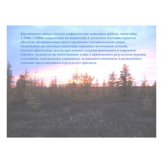 Крупномасштабные геолого-геофизические поисковые работы масштабов
1:5000; 1:10000 направлены на выявление и детальное изучение скрытых
объектов эрозионно-карстового (эрозионно-тектонического) типов,
погребенных реликтовых водотоков, коренных источников алмазов.
Геолого-прогнозные задачи при поисках алмазов россыпного и коренного
генезиса решаются на качественном этапе, с применением результатов бурения
(эталонные, контрольные скважины), заложением поисковых и разведочных
скважин представленных в результате прогноза.
 