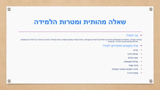 ‫הלמידה‬ ‫ומטרות‬ ‫מהותית‬ ‫שאלה‬
•‫ילמדו‬ ‫מה‬?
‫העבודה‬ ‫בתהליך‬,‫מקבילים‬ ‫לימודיים‬ ‫תהליכים‬ ‫שני‬ ‫חווים‬ ‫המשתתפים‬ ‫התלמידים‬:‫הספרות‬ ‫בתחום‬ ‫העשרה‬ ‫סדנת‬,‫הכותרת‬ ‫תחת‬"‫יצירתית‬ ‫כתיבה‬"‫טקסטים‬ ‫של‬ ‫לימוד‬ ‫וכן‬
‫יהודית‬ ‫תרבות‬ ‫בתחום‬ ‫יהודיים‬–‫ישראלית‬.
•‫ילמדו‬ ‫התלמידים‬ ‫טקסטים‬ ‫אילו‬?
•‫קדיש‬
•‫הדרך‬ ‫תפילת‬
•‫ישראל‬ ‫שמע‬
•‫העצמאות‬ ‫מגילת‬
•‫אבות‬ ‫פרקי‬
•‫התפילה‬ ‫ומחזור‬ ‫התפילה‬ ‫סידור‬.
•‫חז‬ ‫מסורת‬"‫ל‬
 