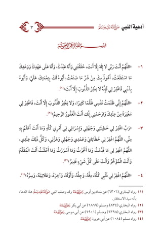  ‫النيب‬‫أدعية‬3
11-َ‫ك‬ِ‫د‬ْ‫ع‬َ‫و‬َ‫ و‬َ‫ك‬ِ‫د‬ْ‫ه‬َ‫ع‬ ‫ى‬َ‫ل‬َ‫ع‬‫َا‬‫ن‬َ‫أ‬َ‫و‬،َ‫ك‬ ُ‫د‬ْ‫ب‬َ‫ع‬‫َا‬‫ن‬َ‫أ‬َ‫و‬‫ي‬ِ‫َن‬‫ت‬ْ‫ق‬َ‫ل‬ َ‫خ‬، َ‫نت‬َ‫أ‬ َّ‫ا‬‫ل‬ِ‫إ‬ َ‫ه‬َ‫ل‬ِ‫إ‬ َ‫ا‬‫ل‬‫ي‬ِّ‫ب‬َ‫ر‬ َ‫ْت‬‫ن‬َ‫أ‬ َّ‫م‬ُ‫ه‬َّ‫ل‬‫«ال‬
ُ‫ء‬‫و‬ُ‫ب‬َ‫أ‬َ‫، و‬ َّ‫ي‬َ‫ل‬َ‫ع‬ َ‫ك‬ِ‫ت‬َ‫م‬ْ‫ع‬ِ‫ن‬ِ‫ب‬ َ‫ك‬َ‫ل‬ ُ‫ء‬‫و‬ُ‫ب‬َ‫، أ‬ ُ‫ت‬ْ‫ع‬َ‫ن‬ َ‫ص‬ ‫ا‬َ‫م‬ ِّ‫ر‬ َ‫ش‬ ْ‫ن‬ِ‫م‬ َ‫ك‬ِ‫ب‬ ُ‫ذ‬‫و‬ُ‫ع‬َ‫، أ‬ ُ‫ت‬ْ‫ع‬َ‫ط‬َ‫ت‬ ْ‫اس‬ ‫ا‬َ‫م‬
.)1(
» َ‫ْت‬‫ن‬َ‫أ‬ َّ‫ا‬‫ل‬ِ‫إ‬ َ‫ُوب‬‫ن‬ ُّ‫الذ‬ ُ‫ر‬ِ‫ْف‬‫غ‬َ‫ي‬ َ‫ا‬‫ل‬ ُ‫ه‬َّ‫ن‬ِ‫إ‬َ‫ف‬ ‫ي‬ِ‫ل‬ ْ‫ر‬ِ‫ف‬ْ‫غ‬‫ا‬َ‫ف‬ ‫ي‬ِ‫ب‬ْ‫ن‬ َ‫ذ‬ِ‫ب‬
22-‫ي‬ِ‫ل‬ ْ‫ر‬ِ‫ف‬ْ‫غ‬‫ا‬َ‫ف‬ ، َ‫ْت‬‫ن‬َ‫أ‬ َّ‫ا‬‫ل‬ِ‫إ‬  َ‫ُوب‬‫ن‬ ُّ‫الذ‬ ُ‫ر‬ِ‫ْف‬‫غ‬َ‫ي‬ َ‫ا‬‫ل‬َ‫و‬ ،‫ا‬ ً‫ير‬ِ‫َث‬‫ك‬ ‫ا‬ً‫م‬ْ‫ل‬ُ‫ظ‬ ‫ي‬ ِ‫س‬ْ‫ف‬َ‫ن‬ ُ‫ت‬ْ‫م‬َ‫ل‬َ‫ظ‬ ‫ِّي‬‫ن‬ِ‫إ‬ َّ‫م‬ُ‫ه‬َّ‫ل‬‫«ال‬
.)2(
»ُ‫يم‬ِ‫ح‬ َّ‫الر‬ ُ‫ور‬ُ‫ف‬َ‫غ‬ْ‫ل‬‫ا‬ َ‫ْت‬‫ن‬َ‫أ‬ ‫َّك‬‫ن‬ِ‫إ‬ ‫ي‬ِ‫ن‬ْ‫م‬ َ‫ح‬ْ‫ار‬َ‫و‬ َ‫ك‬ِ‫ْد‬‫ن‬ِ‫ع‬ ْ‫ن‬ِ‫م‬ ً‫ة‬ َ‫ر‬ِ‫ْف‬‫غ‬َ‫م‬
33-ِ‫ه‬ِ‫ب‬ ُ‫م‬َ‫ل‬ْ‫ع‬َ‫أ‬ َ‫ْت‬‫ن‬َ‫أ‬ ‫ا‬َ‫م‬َ‫و‬ ِ‫ه‬ِّ‫ل‬ُ‫ك‬ ‫ي‬ِ‫ر‬ْ‫م‬َ‫أ‬ ‫ي‬ِ‫ف‬ ‫ي‬ِ‫اف‬ َ‫ر‬ ْ‫س‬ِ‫إ‬َ‫و‬ ‫ي‬ِ‫ل‬ْ‫ه‬ َ‫ج‬َ‫و‬ ‫ي‬ِ‫َت‬‫ئ‬‫ي‬ِ‫ط‬ َ‫خ‬ ‫ي‬ِ‫ل‬ ْ‫ر‬ِ‫ف‬ْ‫غ‬‫ا‬ ِّ‫ب‬َ‫«ر‬
،‫ي‬ِ‫ْد‬‫ن‬ِ‫ع‬ َ‫ك‬ِ‫ل‬َ‫ذ‬ ُّ‫ُل‬‫ك‬َ‫و‬ ،‫ي‬ِ‫ْل‬‫ز‬َ‫ه‬َ‫و‬ ‫ي‬ِ‫ل‬ْ‫ه‬ َ‫ج‬َ‫ي و‬ِ‫د‬ْ‫م‬َ‫ع‬َ‫و‬ َ‫اي‬َ‫اي‬َ‫ط‬ َ‫خ‬ ‫ي‬ِ‫ل‬ ْ‫ر‬ِ‫ف‬ْ‫غ‬‫ا‬ َّ‫م‬ُ‫ه‬َّ‫ل‬‫ال‬ ،‫ِّي‬‫ن‬ِ‫م‬
ُ‫م‬ ِّ‫د‬َ‫ق‬ُ‫م‬ْ‫ل‬‫ا‬ َ‫ْت‬‫ن‬َ‫أ‬ ُ‫ْت‬‫ن‬َ‫ل‬ْ‫ع‬َ‫أ‬ ‫ا‬َ‫م‬َ‫و‬ ُ‫ت‬ْ‫ر‬ َ‫ر‬ ْ‫س‬َ‫أ‬ ‫ا‬َ‫م‬َ‫و‬ ُ‫ت‬ ْ‫ر‬ َّ‫خ‬َ‫أ‬ ‫ا‬َ‫م‬َ‫و‬ ُ‫ت‬ْ‫م‬ َّ‫د‬َ‫ق‬ ‫ا‬َ‫م‬ ‫ي‬ِ‫ل‬ ْ‫ر‬ِ‫ف‬ْ‫غ‬‫ا‬ َّ‫م‬ُ‫ه‬َّ‫ل‬‫ال‬
.)3(
» ٌ‫ير‬ِ‫د‬َ‫ق‬ ٍ‫ء‬ ْ‫ي‬ َ‫ش‬ ِّ‫ُل‬‫ك‬ ‫ى‬َ‫ل‬َ‫ع‬ َ‫ْت‬‫ن‬َ‫أ‬َ‫و‬ ُ‫ر‬ ِّ‫خ‬َ‫ؤ‬ُ‫م‬ْ‫ل‬‫ا‬ َ‫ْت‬‫ن‬َ‫أ‬َ‫و‬
44-.)4(
»ُ‫ه‬ َّ‫ر‬ ِ‫س‬َ‫و‬ ،ُ‫ه‬َ‫ت‬َ‫ي‬ِ‫ن‬ َ‫ا‬‫ل‬َ‫ع‬َ‫و‬ ،ُ‫ه‬ َ‫ر‬ ِ‫آخ‬َ‫و‬ ،ُ‫ه‬َ‫ل‬َّ‫و‬َ‫أ‬َ‫و‬ ،ُ‫ه‬َّ‫ل‬ِ‫ج‬َ‫و‬ ،ُ‫ه‬َّ‫ق‬ِ‫د‬ ،ُ‫ه‬َّ‫ل‬ُ‫ك‬ ‫ي‬ِ‫ب‬ْ‫ن‬َ‫ذ‬ ‫ي‬ِ‫ل‬ ْ‫ر‬ِ‫ف‬ْ‫غ‬‫ا‬ َّ‫م‬ُ‫ه‬َّ‫ل‬‫«ال‬
‫الدعاء‬‫هذا‬‫النبي‬‫وصف‬‫وقد‬ ‫أوس‬‫بن‬‫شداد‬‫عن‬)6306(‫البخاري‬‫رواه‬ 	(((
.‫االستغفار‬ ‫سيد‬ ‫بأنه‬
 ‫بكر‬ ‫أبي‬ ‫عن‬ )6869( ‫ومسلم‬ )834( ‫البخاري‬ ‫رواه‬ 	(((
 ‫موسى‬ ‫أبي‬ ‫عن‬ )6901( ‫ومسلم‬ )6398( ‫البخاري‬ ‫رواه‬ 	(((
 ‫هريرة‬ ‫أبي‬ ‫عن‬ )1084( ‫مسلم‬ ‫رواه‬ 	(((
 