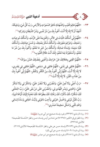  ‫النيب‬‫أدعية‬ 8
2323،ُ‫ه‬َ‫ك‬‫ي‬ِ‫ل‬َ‫م‬َ‫و‬ٍ‫ء‬ْ‫ي‬ َ‫ش‬ ِّ‫ُل‬‫ك‬ َّ‫ب‬َ‫ر‬،ِ‫ض‬ْ‫ر‬َ ْ‫أ‬‫ال‬َ‫و‬ ِ‫ات‬َ‫و‬َ‫م‬ َّ‫الس‬ َ‫ر‬ِ‫اط‬َ‫ف‬،ِ‫ة‬َ‫د‬‫ا‬َ‫ه‬ َّ‫الش‬َ‫و‬ ِ‫ب‬ْ‫ي‬َ‫غ‬ْ‫ل‬‫ا‬ َ‫م‬ِ‫ال‬َ‫ع‬ َّ‫م‬ُ‫ه‬َّ‫ل‬‫«ال‬
.)1(
»ِ‫ه‬ِ‫ك‬ ْ‫ر‬ ِ‫ش‬َ‫و‬ ِ‫ان‬َ‫ط‬ْ‫ي‬ َّ‫الش‬ ِّ‫ر‬ َ‫ش‬َ‫و‬ ‫ي‬ ِ‫س‬ْ‫ف‬َ‫ن‬ ِّ‫ر‬ َ‫ش‬ ْ‫ن‬ِ‫م‬ َ‫ك‬ِ‫ب‬ ُ‫ذ‬‫و‬ُ‫ع‬َ‫أ‬ ، َ‫ْت‬‫ن‬َ‫أ‬ َّ‫ا‬‫ل‬ِ‫إ‬ َ‫ه‬َ‫ل‬ِ‫إ‬ َ‫ا‬‫ل‬ ْ‫ن‬َ‫أ‬ ُ‫د‬َ‫ه‬ ْ‫ش‬َ‫أ‬
2424ِ‫ات‬َ‫ب‬ِ‫وج‬ُ‫م‬ َ‫ك‬ُ‫ل‬َ‫أ‬ ْ‫س‬َ‫أ‬َ‫و‬ ،ِ‫د‬ ْ‫ش‬ ُّ‫الر‬ ‫ى‬َ‫ل‬َ‫ع‬ َ‫ة‬َ‫يم‬ِ‫ز‬َ‫ع‬ْ‫ل‬‫ا‬َ‫و‬ ،ِ‫ر‬ْ‫م‬َ‫أل‬‫ا‬ ‫ي‬ِ‫ف‬ َ‫ات‬َ‫ب‬َّ‫ث‬‫ال‬ َ‫ك‬ُ‫ل‬َ‫أ‬ ْ‫س‬َ‫أ‬ ‫ِّي‬‫ن‬ِ‫إ‬ َّ‫م‬ُ‫ه‬َّ‫ل‬‫«ال‬
َ‫ك‬ُ‫ل‬َ‫أ‬ ْ‫س‬َ‫أ‬َ‫و‬، َ‫ك‬ِ‫ت‬َ‫د‬‫ا‬َ‫ب‬ِ‫ع‬ َ‫ن‬ ْ‫س‬ ُ‫ح‬َ‫و‬، َ‫ك‬ِ‫ت‬َ‫م‬ْ‫ع‬ِ‫ن‬ َ‫ْر‬‫ك‬ ُ‫ش‬ َ‫ك‬ُ‫ل‬َ‫أ‬ ْ‫س‬َ‫أ‬َ‫و‬، َ‫ك‬ِ‫ت‬ َ‫ر‬ِ‫ْف‬‫غ‬َ‫م‬ َ‫م‬ِ‫َائ‬‫ز‬َ‫ع‬َ‫و‬، َ‫ك‬ِ‫ت‬َ‫م‬ ْ‫ح‬َ‫ر‬
‫ا‬َ‫م‬ ِّ‫ر‬ َ‫ش‬ ْ‫ن‬ِ‫م‬ َ‫ك‬ِ‫ب‬ ُ‫ذ‬‫و‬ُ‫ع‬َ‫أ‬َ‫و‬ ،ُ‫م‬َ‫ل‬ْ‫ع‬َ‫ت‬ ‫ا‬َ‫م‬ ِ‫ر‬ْ‫ي‬ َ‫خ‬ ْ‫ن‬ِ‫م‬ َ‫ك‬ُ‫ل‬َ‫أ‬ ْ‫س‬َ‫أ‬َ‫و‬ ،‫ا‬ً‫ق‬ِ‫اد‬ َ‫ص‬ ‫ًا‬‫ن‬‫ا‬ َ‫س‬ِ‫ل‬َ‫و‬ ،‫ا‬ً‫يم‬ِ‫ل‬ َ‫س‬ ‫ا‬ً‫ب‬ْ‫ل‬َ‫ق‬
.)2(
» ِ‫وب‬ُ‫ي‬ُ‫غ‬ْ‫ل‬‫ا‬ ُ‫م‬ َّ‫ا‬‫ل‬َ‫ع‬ َ‫ْت‬‫ن‬َ‫أ‬ َ‫َّك‬‫ن‬ِ‫إ‬ ،ُ‫م‬َ‫ل‬ْ‫ع‬َ‫ت‬ ‫ا‬َ‫م‬ِ‫ل‬ َ‫ك‬ ُ‫ر‬ِ‫ْف‬‫غ‬َ‫ت‬ ْ‫س‬َ‫أ‬َ‫و‬ ،ُ‫م‬َ‫ل‬ْ‫ع‬َ‫ت‬
2525.)3(
»َ‫اك‬َ‫و‬ ِ‫س‬ ْ‫ن‬َّ‫م‬َ‫ع‬ َ‫ك‬ِ‫ل‬ ْ‫ض‬َ‫ف‬ِ‫ب‬ ‫ي‬ِ‫ن‬ِ‫ن‬ْ‫غ‬َ‫أ‬َ‫و‬ َ‫ك‬ِ‫ام‬ َ‫ر‬ َ‫ح‬ ْ‫ن‬َ‫ع‬ َ‫ك‬ِ‫ل‬ َ‫ا‬‫ل‬ َ‫ح‬ِ‫ب‬ ‫ي‬ِ‫ن‬ِ‫ْف‬‫ك‬‫ا‬ َّ‫م‬ُ‫ه‬َّ‫ل‬‫«ال‬
2626،‫ي‬ِ‫ر‬ َ‫ص‬َ‫ب‬ ‫ي‬ِ‫ف‬ ‫ي‬ِ‫ن‬ِ‫اف‬َ‫ع‬ َّ‫م‬ُ‫ه‬َّ‫ل‬‫ال‬ ،‫ي‬ِ‫ع‬ْ‫م‬ َ‫س‬ ‫ي‬ِ‫ف‬ ‫ي‬ِ‫ن‬ِ‫اف‬َ‫ع‬ َّ‫م‬ُ‫ه‬َّ‫ل‬‫ال‬ ،‫ي‬ِ‫ن‬ َ‫د‬َ‫ب‬ ‫ي‬ِ‫ف‬ ‫ي‬ِ‫ن‬ِ‫اف‬َ‫ع‬ َّ‫م‬ُ‫ه‬َّ‫ل‬‫«ال‬
َ‫ك‬ِ‫ب‬ ُ‫ذ‬‫و‬ُ‫ع‬َ‫أ‬ ‫ِّي‬‫ن‬ِ‫إ‬ َّ‫م‬ُ‫ه‬َّ‫ل‬‫ال‬ ،ِ‫ر‬ْ‫ق‬َ‫ف‬ْ‫ل‬‫ا‬َ‫و‬ ِ‫ر‬ْ‫ف‬ُ‫ك‬ْ‫ل‬‫ا‬ َ‫ن‬ِ‫م‬ َ‫ك‬ِ‫ب‬ ُ‫ذ‬‫و‬ُ‫ع‬َ‫أ‬ ‫ِّي‬‫ن‬ِ‫إ‬ َّ‫م‬ُ‫ه‬َّ‫ل‬‫ال‬ ، َ‫ْت‬‫ن‬َ‫أ‬ َّ‫ا‬‫ل‬ِ‫إ‬ َ‫ه‬َ‫ل‬ِ‫إ‬ َ‫ا‬‫ل‬
.)4(
» َ‫ْت‬‫ن‬َ‫أ‬ َّ‫ا‬‫ل‬ِ‫إ‬ َ‫ه‬َ‫ل‬ِ‫إ‬ َ‫ا‬‫ل‬ ،ِ‫ر‬ْ‫ب‬َ‫ق‬ْ‫ل‬‫ا‬ ِ‫اب‬ َ‫ذ‬َ‫ع‬ ْ‫ن‬ِ‫م‬
2727  ْ‫ُر‬‫ك‬ْ‫َم‬‫ت‬ َ‫ا‬‫ل‬َ‫و‬ ‫ي‬ِ‫ل‬ ْ‫ُر‬‫ك‬ْ‫ام‬َ‫و‬ ، َّ‫ي‬َ‫ل‬َ‫ع‬ ْ‫ر‬ ُ‫ْص‬‫ن‬َ‫ت‬ َ‫ا‬‫ل‬َ‫و‬ ‫ي‬ِ‫ن‬ ْ‫ر‬ ُ‫ْص‬‫ن‬‫ا‬َ‫و‬ ، َّ‫ي‬َ‫ل‬َ‫ع‬ ْ‫ن‬ِ‫ُع‬‫ت‬ َ‫ا‬‫ل‬َ‫و‬ ‫ِّي‬‫ن‬ِ‫ع‬َ‫أ‬ ِّ‫ب‬َ‫«ر‬
‫ي‬ِ‫ن‬ْ‫ل‬َ‫ع‬ ْ‫اج‬ ِّ‫ب‬َ‫ر‬ ، َّ‫ي‬َ‫ل‬َ‫ع‬ ‫َى‬‫غ‬َ‫ب‬ ْ‫ن‬َ‫م‬ ‫ى‬َ‫ل‬َ‫ع‬ ‫ي‬ِ‫ن‬ ْ‫ر‬ ُ‫ْص‬‫ن‬‫ا‬َ‫و‬ ،‫ي‬ِ‫ل‬ ‫ى‬ َ‫د‬ُ‫ه‬ْ‫ل‬‫ا‬ ِ‫ر‬ ِّ‫س‬َ‫ي‬َ‫و‬ ‫ي‬ِ‫ن‬ِ‫د‬ْ‫اه‬َ‫، و‬ َّ‫ي‬َ‫ل‬َ‫ع‬
،‫ا‬ً‫ب‬‫ي‬ِ‫ن‬ُ‫م‬‫ا‬ً‫اه‬َّ‫و‬َ‫أ‬ َ‫ك‬ْ‫ي‬َ‫ل‬ِ‫إ‬‫ًا‬‫ت‬ِ‫ب‬ ْ‫خ‬ُ‫م‬ َ‫ك‬َ‫ل‬،‫ا‬ً‫ع‬‫ا‬َ‫و‬ْ‫ط‬ِ‫م‬ َ‫ك‬َ‫ل‬،‫ا‬ً‫ب‬‫ا‬َّ‫ه‬َ‫ر‬ َ‫ك‬َ‫ل‬،‫ا‬ً‫َّار‬‫ك‬َ‫ذ‬ َ‫ك‬َ‫ل‬،‫ا‬ً‫َّار‬‫ك‬ َ‫ش‬ َ‫ك‬َ‫ل‬
‫ي‬ِ‫ان‬ َ‫س‬ِ‫ل‬ ْ‫د‬ ِّ‫د‬ َ‫س‬َ‫و‬ ‫ي‬ِ‫ت‬ َّ‫ج‬ ُ‫ح‬ ْ‫ت‬ِّ‫ب‬َ‫ث‬َ‫و‬ ‫ي‬ِ‫ت‬َ‫و‬ْ‫ع‬َ‫د‬ ْ‫ب‬ِ‫ج‬َ‫أ‬َ‫ي و‬ِ‫ت‬َ‫ب‬ْ‫و‬ َ‫ح‬ ْ‫ل‬ ِ‫س‬ْ‫غ‬‫ا‬َ‫ي و‬ِ‫ت‬َ‫ب‬ْ‫َو‬‫ت‬ ْ‫ل‬َّ‫ب‬َ‫ق‬َ‫ت‬ ِّ‫ب‬َ‫ر‬
.)5(
»‫ي‬ِ‫ر‬ ْ‫د‬ َ‫ص‬ َ‫ة‬َ‫يم‬ِ‫خ‬ َ‫س‬ ْ‫ل‬ُ‫ل‬ ْ‫اس‬َ‫و‬ ‫ي‬ِ‫ب‬ْ‫ل‬َ‫ق‬ ِ‫د‬ْ‫اه‬َ‫و‬
 ‫هريرة‬ ‫أبي‬ ‫عن‬ ‫صحيح‬ ‫بإسناد‬ ‫وغيره‬ )3392( ‫الرتمذي‬ ‫رواه‬ 	(((
»‫حيحة‬ َّ‫الص‬‫لسلة‬ ِّ‫«الس‬‫وانظر‬‫حسن‬‫بإسناد‬‫أوس‬‫بن‬‫شداد‬‫عن‬)7135(»‫«الكبير‬‫يف‬‫الطرباين‬‫رواه‬ 	(((
.)3228( ‫لأللباين‬
.)266( ‫لأللباين‬ »‫حيحة‬ َّ‫الص‬ ‫لسلة‬ ِّ‫«الس‬ ‫وانظر‬ ‫علي‬ ‫عن‬ ‫حسن‬ ‫بإسناد‬ )3563( ‫الرتمذي‬ ‫رواه‬ 	(((
‫بكرة‬ ‫أبي‬ ‫عن‬ ‫حسن‬ ‫بإسناد‬ )5090( ‫داود‬ ‫أبو‬ ‫رواه‬ 	(((
 ‫عباس‬ ‫ابن‬ ‫عن‬ ‫صحيح‬ ‫بإسناد‬ ‫وغيره‬ )3551( ‫الرتمذي‬ ‫رواه‬ 	(((
 