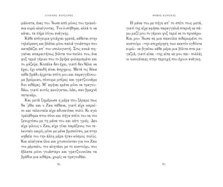 ΓΙΑΝΝΗΣ ΦΑΡΣΑΡΗΣ ΦΟΒΟΣ ΚΑΝΕΝΑΣ
80 81
μάλιστα, ένας του ’δωσε από μόνος του τριακό-
σια ευρώ κλαίγοντας. Τον λυπήθηκε, αλλά τι να
κάνει, τα πήρε λόγω ανάγκης.
Κάθε απόγευμα φτιάχνει φραπέ, κάθεται στην
τηλεόραση και βλέπει μόνο παλιά γουέστερν που
κατεβάζει απ’ τον υπολογιστή. Στις εννιά πη-
γαίνει απαραιτήτως βόλτα τον σκύλο του, ένα
φοξ τεριέ γέρικο που το βρήκε φολαρισμένο και
το μάζεψε. Κοπέλα δεν έχει, γιατί δεν θέλει να
έχει, όχι επειδή είναι άσχημος. Μετά τις δέκα
κάθε βράδυ έρχεται σπίτι μου και παραγγέλνου-
με βρώμικο, πίνουμε μπίρες και γρατζουνάμε
δυο κιθάρες. Μ’ αφήνει εμένα μόνο να τραγου-
δάω, γιατί αυτός ακούγεται, λέει, σαν βραχνό
πετεινάρι.
Και μετά ξημέρωσε η μέρα που ξέραμε πως
θα ’ρθει και ο Ζακ πέθανε, γιατί είχε καρκί-
νο και τελευταία είχε αδυνατίσει πολύ. Κι εγώ
τρελάθηκα στον πόνο και πήγα σπίτι του να τον
ξενυχτίσω με τη μάνα του και κάτι γριές. Δεν
είχε φίλους ο Ζακ, είχε γίνει παράξενος τον τε-
λευταίο καιρό, μόνο με μένα βρισκόταν, μα στην
κηδεία του την άλλη μέρα ήταν κόσμος πολύς.
Και κλαίγανε όλοι και χτυπιούνταν για τον Ζακ
τον ρέμπελο, τον αλητάκο με το κοστούμι, που
έβλεπε μόνο γουέστερν και γρατζουνούσε τα
βράδια μια κιθάρα, χωρίς να τραγουδάει.
Η μάνα του με πήγε απ’ το σπίτι τους μετά,
γιατί της είχε αφήσει παραγγελιά στερνή να πά-
ρω μαζί μου το γέρικο φοξ τεριέ να το προσέχω.
Και μου ’δωσε σε μια σακούλα σιδερωμένο το
κοστούμι –την επιχείρηση των εκατόν ογδόντα
ευρώ– να βγαίνω κάθε μέρα μια βόλτα στα μα-
γαζιά, γιατί είναι –της είπε να μου πει– πολλές
οι οικογένειες στην περιοχή που έχουν ανάγκη.
 