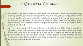 राष्ट्रीय स्वास््य बीमा योजना
 देश में काययबल की कु ल संख्या में लगभग 93 प्रतिशि असंगठिि क्षेत्र के कामगार हैं। सरकार ने कु छ व्यावसातयक समूहों
के ललए कु छ सामाजजक सुरक्षा उपायों का कायायन्वयन ककया है ककं िु इनका कवरेज अभी बहुि कम है। अधिकांश कामगारों
के पास कोई सामाजजक सुरक्षा कवरेज अब भी नहीं है। असंगठिि क्षेत्र में कामगारों के ललए एक बडी असुरक्षा उनका बार
बार बीमार पडना िथा उक्ि कामगारों एवं उनके पररवार के सदस्यों की धिककत्सा देखभाल िथा उन्हें अस्पिाल में भिी
करने की जरूरि है। स्वास््य सुवविाओं में ववस्िार के बावजूद इनकी बीमारी भारि में मानव के वंधिि रहने के सवायधिक
कारणों में से एक बनी हुई है।
 इसे स्पष्ट्ट रूप से मान्यिा दी गई है कक स्वास््य बीमा स्वास््य के जोखखम के कारण तनियन पररवारों को सुरक्षा देने का
एक माध्यम है, जजससे अधिक व्यय के कारण तनियनिा बढ़िी है। तनियन व्यजक्ि इसकी लागि या इजछछि लाभ की कमी
के कारण स्वास््य बीमा लेने के ललए अतनछछु क होिे हैं या सक्षम नहीं होिे हैं। स्वास््य बीमा करना और इसे लागू करना,
खास िौर पर ग्रामीण क्षेत्रों में, बहुि कठिन है। इन कामगारों को सामाजजक सुरक्षा देने की जरूरि पहिानिे हुए कें द्र सरकार
ने राष्ट्रीय स्वास््य बीमा योजना (आरएसबीवाय) आरंभ की है। 25 मािय 2013 िक, योजना में 34,285,737 स्माटय कार्य
और 5,097,128 अस्पिाल में भिी होने के मामले हैं।
 
