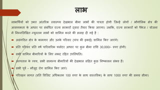 लाभ
लाभाधथययों को उक्ि आंिररक स्वास््य देखभाल बीमा लाभों की पात्रिा होगी जजन्हें लोगों / भौगोललक क्षेत्र की
आवश्यकिा के आिार पर संबंधिि राज्य सरकारों द्वारा िैयार ककया जाएगा। जबकक, राज्य सरकारों को पैके ज / योजना
में तनम्नललखखि न्यूनिम लाभों को शालमल करने की सलाह दी गई है :
 असंगठिि क्षेत्र के कामगार और उनके पररवार (पांि की इकाई) शालमल ककए जाएंगे।
 प्रति पररवार प्रति वर्य पाररवाररक फ्लोटर आिार पर कु ल बीमा रालश 30,000/- रुपए होगी।
 सभी शालमल बीमाररयों के ललए नकद रठहि उपजस्थति।
 अस्पिाल के व्यय, सभी सामान्य बीमाररयों की देखभाल सठहि कु छ तनष्ट्कासन संभव हैं।
 सभी पूवय - मौजूद रोग शालमल ककए जाएं।
 पररवहन लागि (प्रति ववजजट अधिकिम 100 रुपए के साथ वास्िववक) के साथ 1000 रुपए की समग्र सीमा।
 