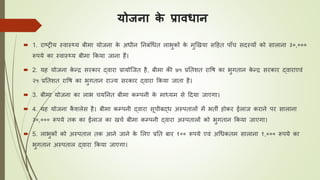 योजना के प्रावधान
 1. राष्ट्रीय स्वास््य बीमा योजना के अिीन तनबंधिि लाभुकों के मुखखया सठहि पााँि सदस्यों को सालाना ३०,०००
रूपये का स्वास््य बीमा ककया जाना हैं।
 2. यह योजना के न्द्र सरकार द्वारा प्रायोजजि है, बीमा की ७५ प्रतिशि रावर् का भुगिान के न्द्र सरकार द्वाराएवं
२५ प्रतिशि रावर् का भुगिान राज्य सरकार द्वारा ककया जािा है।
 3. बीमा योजना का लाभ ियतनि बीमा कम्पनी के माध्यम से ठदया जाएगा।
 4. यह योजना कै शलेस है। बीमा कम्पनी द्वारा सूिीबद्ि अस्पिालों में भिी होकर ईलाज कराने पर सालाना
३०,००० रूपये िक का ईलाज का खिय बीमा कम्पनी द्वारा अस्पिालों को भुगिान ककया जाएगा।
 5. लाभुकों को अस्पिाल िक आने जाने के ललए प्रति बार १०० रूपये एवं अधिकिम सालाना १,००० रूपये का
भुगिान अस्पिाल द्वारा ककया जाएगा।
 