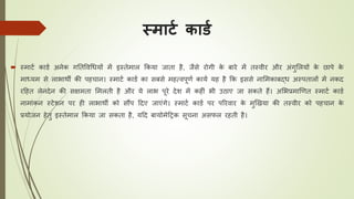 स्मार्ट कार्ट
 स्माटय कार्य अनेक गतिववधियों में इस्िेमाल ककया जािा है, जैसे रोगी के बारे में िस्वीर और अंगुललयों के छापे के
माध्यम से लाभाथी की पहिान। स्माटय कार्य का सबसे महत्वपूणय कायय यह है कक इससे नालमकाबद्ि अस्पिालों में नकद
रठहि लेनदेन की सक्षमिा लमलिी है और ये लाभ पूरे देश में कहीं भी उिाए जा सकिे हैं। अलभप्रमाखणि स्माटय कार्य
नामांकन स्टेशन पर ही लाभाथी को सौंप ठदए जाएंगे। स्माटय कार्य पर पररवार के मुखखया की िस्वीर को पहिान के
प्रयोजन हेिु इस्िेमाल ककया जा सकिा है, यठद बायोमेठरक सूिना असफल रहिी है।
 