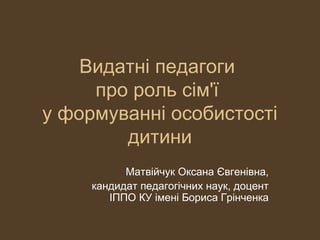 Видатні педагоги
про роль сім'ї
у формуванні особистості
дитини
Матвійчук Оксана Євгенівна,
кандидат педагогічних наук, доцент
ІППО КУ імені Бориса Грінченка
 