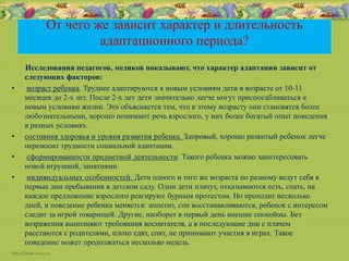 От чего же зависит характер и длительность
адаптационного периода?
Исследования педагогов, медиков показывают, что характер адаптации зависит от
следующих факторов:
• возраст ребенка. Труднее адаптируются к новым условиям дети в возрасте от 10-11
месяцев до 2-х лет. После 2-х лет дети значительно легче могут приспосабливаться к
новым условиям жизни. Это объясняется тем, что к этому возрасту они становятся более
любознательными, хорошо понимают речь взрослого, у них более богатый опыт поведения
в разных условиях.
• состояния здоровья и уровня развития ребенка. Здоровый, хорошо развитый ребенок легче
переносит трудности социальной адаптации.
• сформированности предметной деятельности. Такого ребенка можно заинтересовать
новой игрушкой, занятиями.
• индивидуальных особенностей. Дети одного и того же возраста по разному ведут себя в
первые дни пребывания в детском саду. Одни дети плачут, отказываются есть, спать, на
каждое предложение взрослого реагируют бурным протестом. Но проходит несколько
дней, и поведение ребенка меняется: аппетит, сон восстанавливаются, ребенок с интересом
следит за игрой товарищей. Другие, наоборот в первый день внешне спокойны. Без
возражения выполняют требования воспитателя, а в последующие дни с плачем
расстаются с родителями, плохо едят, спят, не принимают участия в играх. Такое
поведение может продолжаться несколько недель.
 