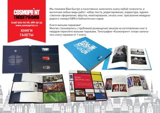 (495) 925-75-68, 988-35-33
www.cosmoprint.ru
КНИГИ
ГАЗЕТЫ
Мы поможем Вам быстро и качественно напечатать книгу любой сложности, и
выполним любые виды работ: набор текста, редактирование, корректура, художе-
ственное оформление, вёрстка, макетирование, печать книг, присвоение междуна-
родного номера ISBN и библиотечных кодов.
Книги малыми тиражами!
Многие сталкивались с проблемой размещения заказов на изготовление книг в
твёрдом переплёте малыми тиражами. Типография «Космопринт» готово напеча-
тать книгу тиражом от 1 книги.
 