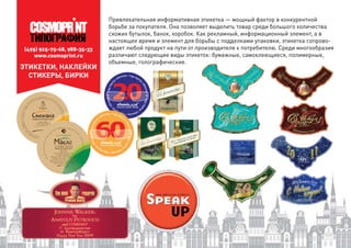 (495) 925-75-68, 988-35-33
www.cosmoprint.ru
ЭТИКЕТКИ, НАКЛЕЙКИ
СТИКЕРЫ, БИРКИ
Привлекательная информативная этикетка — мощный фактор в конкурентной
борьбе за покупателя. Она позволяет выделить товар среди большого количества
схожих бутылок, банок, коробок. Как рекламный, информационный элемент, а в
настоящее время и элемент для борьбы с подделками упаковки, этикетка сопрово-
ждает любой продукт на пути от производителя к потребителю. Среди многообразия
различают следующие виды этикеток: бумажные, самоклеющиеся, полимерные,
объемные, голографические.
 