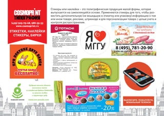 (495) 925-75-68, 988-35-33
www.cosmoprint.ru
Стикеры или наклейки – это полиграфическая продукция малой формы, которая
выпускается на самоклеящейся основе. Применяются стикеры для того, чтобы раз-
местить дополнительную (не вошедшую в этикетку или упаковку) информацию о том
или ином товаре, рекламе, штрихкоде и для персонализации товара с целью учета и
контроля распространения.
ЭТИКЕТКИ, НАКЛЕЙКИ
СТИКЕРЫ, БИРКИ
 