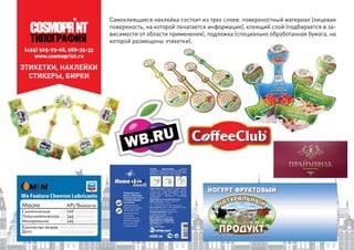 (495) 925-75-68, 988-35-33
www.cosmoprint.ru
Самоклеящаяся наклейка состоит из трех слоев: поверхностный материал (лицевая
поверхность, на которой печатается информация), клеящий слой (подбирается в за-
висимости от области применения), подложка (специально обработанная бумага, на
которой размещены этикетки).
ЭТИКЕТКИ, НАКЛЕЙКИ
СТИКЕРЫ, БИРКИ
 