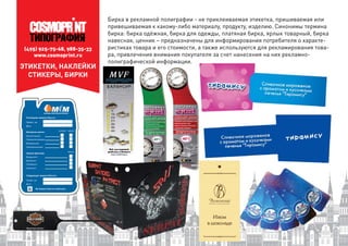 (495) 925-75-68, 988-35-33
www.cosmoprint.ru
Бирка в рекламной полиграфии - не приклеиваемая этикетка, пришиваемая или
привешиваемая к какому-либо материалу, продукту, изделию. Синонимы термина
бирка: бирка одёжная, бирка для одежды, платяная бирка, ярлык товарный, бирка
навесная, ценник – предназначены для информирования потребителя о характе-
ристиках товара и его стоимости, а также используются для рекламирования това-
ра, привлечения внимания покупателя за счет нанесения на них рекламно-
полиграфической информации.
ЭТИКЕТКИ, НАКЛЕЙКИ
СТИКЕРЫ, БИРКИ
 