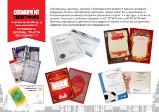(495) 925-75-68, 988-35-33
www.cosmoprint.ru
СЕРТИФИКАТЫ
ДИПЛОМЫ, ГРАМОТЫ
БЛАГОДАРНОСТИ
Сертификаты, дипломы, грамоты и благодарности являются видами наградной
продукции. Печать сертификатов, дипломов, грамот может быть выполнена на
мелованной или дизайнерской бумаге различной плотности и фактуры, а также на
картоне. Чаще всего выбирают форматы от А3 (297х420 мм) до А5 (145х210 мм).
Грамоты, сертификаты, дипломы и благодарности можно напечатать на офсетном,
цифровом или шелкотрафаретном оборудовании.
 