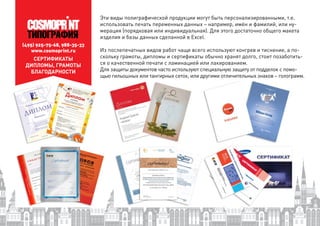 СЕРТИФИКАТЫ
ДИПЛОМЫ, ГРАМОТЫ
БЛАГОДАРНОСТИ
Эти виды полиграфической продукции могут быть персонализированными, т.е.
использовать печать переменных данных – например, имён и фамилий, или ну-
мерация (порядковая или индивидуальная). Для этого достаточно общего макета
изделия и базы данных сделанной в Excel.
Из послепечатных видов работ чаще всего используют конгрев и тиснение, а по-
скольку грамоты, дипломы и сертификаты обычно хранят долго, стоит позаботить-
ся о качественной печати с ламинацией или лакированием.
Для защиты документов часто используют специальную защиту от подделок с помо-
щью гильошных или тангирных сеток, или другими отличительных знаков – голограмм.
(495) 925-75-68, 988-35-33
www.cosmoprint.ru
 