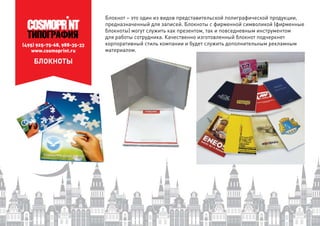 (495) 925-75-68, 988-35-33
www.cosmoprint.ru
БЛОКНОТЫ
Блокнот – это один из видов представительской полиграфической продукции,
предназначенный для записей. Блокноты с фирменной символикой (фирменные
блокноты) могут служить как презентом, так и повседневным инструментом
для работы сотрудника. Качественно изготовленный блокнот подчеркнет
корпоративный стиль компании и будет служить дополнительным рекламным
материалом.
 