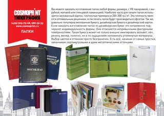 (495) 925-75-68, 988-35-33
www.cosmoprint.ru
ПАПКИ
Вы можете заказать изготовление папок любой формы, размера, с УФ лакировкой, с вы-
рубкой, матовой или глянцевой ламинацией. Наиболее часто для печати папок исполь-
зуется мелованный картон, плотностью примерно в 200–300 гр./ м2
. Эта плотность явля-
ется оптимальным решением, если печать папок будет производиться офсетом. Так же,
довольно популярна мелованная бумага, дизайнерская бумага и дизайнерский картон.
Если заказать изготовление папок из дизайнерских бумаг это непременно под-
черкнет индивидуальность фирмы. Они отличаются непривычными фактурными
поверхностями. Такая бумага может не только внешне имитировать вельвет, лён,
резину, велюр, полотно, но и по ощущениям напоминать упомянутые материалы.
Выбор цветов и оттенков просто безграничен. Есть всё, начиная от самых простых,
заканчивая перламутровыми и даже металлическими оттенками.тровыми и даже металлическими оттенк
 