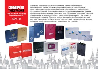 (495) 925-75-68, 988-35-33
www.cosmoprint.ru
ПАКЕТЫ
Бумажные пакеты считаются немаловажным элементом фирменного
стиля компании. Ведь в него как правило, вкладывают всю необходимую
представительскую продукцию для выставок и презентаций, и просто подарки
постоянным клиентам. Большие и маленькие, с кручеными бумажными ручками,
верёвочными или шёлковыми, с золотыми или серебряными люверсами, с матовой
ламинацией и тиснением различного цвета фольгой они сами по себе являются
прекрасным сувениром. Богатство выбора материалов для бумажных пакетов и
способов финишной отделки позволяют произвести настоящие шедевры, которые
целиком и полностью оправдывают вложенные в них средства.целиком и полностью
 
