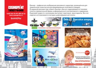 (495) 925-75-68, 988-35-33
www.cosmoprint.ru
БАННЕРЫ
Баннер – графическое изображение рекламного характера, размещённое для
привлечения клиентов или для формирования позитивного имиджа.
В наружной рекламе под словом «баннер» обычно подразумевается тканевое
полотно прямоугольной формы информационного или рекламного содержания.
В деловой среде его синонимами выступают перетяжки, транспаранты. Все эти
изделия изготавливаются методом широкоформатной печати.
 