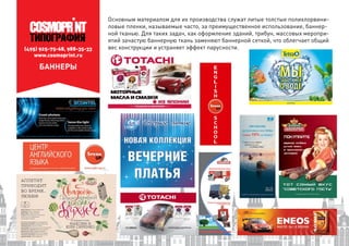 (495) 925-75-68, 988-35-33
www.cosmoprint.ru
Основным материалом для их производства служат литые толстые полихлорвини-
ловые пленки, называемые часто, за преимущественное использование, баннер-
ной тканью. Для таких задач, как оформление зданий, трибун, массовых меропри-
ятий зачастую баннерную ткань заменяют баннерной сеткой, что облегчает общий
вес конструкции и устраняет эффект парусности.
БАННЕРЫ
 