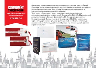 (495) 925-75-68, 988-35-33
www.cosmoprint.ru
КОНВЕРТЫ
Фирменные конверты являются неотъемлемым показателем имиджа Вашей
Компании, они используются для рассылки рекламных материалов, документов,
деловой корреспонденции. Мы сделаем Ваши конверты узнаваемыми и
подчеркивающими индивидуальность фирмы.
Типография «Космопринт» может предложить вам печать конвертов
разнообразных форматов и назначений. Конверты С6, E65, C65, С5 для почтовой
рассылки. Конверты больших форматов С4, В4, E4 и др. для документов.
Конверты из крафт-бумаги и картона. Конверты для CD/DVD и пластиковых
карт, нестандартные конверты под приглашения. С вырубкой и склейкой, с
силиконовой лентой и на дизайнерских бумагах. Мы сможем сделать даже их
персонализацию!
 