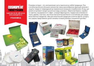 (495) 925-75-68, 988-35-33
www.cosmoprint.ru
УПАКОВКА
Упаковка сегодня – это неотъемлемая часть практически любой продукции. Она
способна выполнить большое количество самых разнообразных функций начиная с
защиты товара от повреждений до привлечения внимания потребителей. В наш ши-
рокий ассортимент входит различные виды упаковки: обёрточная бумага, коробки
из картона, кашированного гофро- и микрогофрокартона, подарочная упаковка из
ткани, дерева, пластика, жестяные (металлические) банки и контейнеры для продо-
вольственных продуктов, тубы для алкогольной продукции и многое другое. А ещё у
нас широко представлена целая линейка готовой упаковки специально для Вас!готовой упаковки специально для Вас!
 