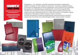 (495) 925-75-68, 988-35-33
www.cosmoprint.ru
ЕЖЕДНЕВНИКИ
ПЛАНИНГИ
Ежедневник – это, наверное, самый беспроигрышный вариант подарка для
делового человека. А чтобы совместить приятное с полезным, компании активно
используют эту продукцию в качестве сувенирной, нанося свой логотип на обложку.
Датированные и недатированные ежедневники с логотипом позволяют Вам
ненавязчиво напоминать о себе как минимум 5 дней в неделю. Большинство
людей используют ежедневник для того, чтобы записывать и отслеживать задачи,
планировать свои дела, оставлять заметки, вносить контакты.
Поэтому заказывая изготовление ежедневников, компания резонно полагает:
каждое утро или вечер логотип Вашей фирмы будет перед глазами человека.
 