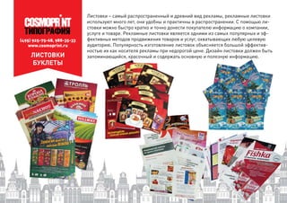 (495) 925-75-68, 988-35-33
www.cosmoprint.ru
ЛИСТОВКИ
БУКЛЕТЫ
Листовки – самый распространенный и древний вид рекламы, рекламные листовки
используют много лет, они удобны и практичны в распространении. С помощью ли-
стовки можно быстро кратко и точно донести покупателю информацию о компании,
услуге и товаре. Рекламные листовки является одними из самых популярных и эф-
фективных методов продвижения товаров и услуг, охватывающих любую целевую
аудиторию. Популярность изготовление листовок объясняется большой эффектив-
ностью их как носителя рекламы при недорогой цене. Дизайн листовки должен быть
запоминающийся, красочный и содержать основную и полезную информацию.у ф р
 