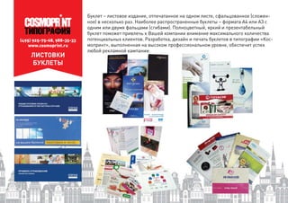 (495) 925-75-68, 988-35-33
www.cosmoprint.ru
ЛИСТОВКИ
БУКЛЕТЫ
Буклет – листовое издание, отпечатанное на одном листе, сфальцованное (сложен-
ное) в несколько раз. Наиболее распространенные буклеты – формата А4 или А3 с
одним или двумя фальцами (сгибами). Полноцветный, яркий и презентабельный
буклет поможет привлечь к Вашей компании внимание максимального количества
потенциальных клиентов. Разработка, дизайн и печать буклетов в типографии «Кос-
мопринт», выполненная на высоком профессиональном уровне, обеспечит успех
любой рекламной кампании.ой рекламной кампании.
 