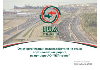 Опыт организации взаимодействия на стыке
порт - железная дорога,
на примере АО “ПУЛ транс”
Генеральный директор
Евстафьев И.Ю.
 