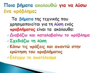 Τα βήματα της τεχνικής που
χρησιμοποιείται για τη λύση ενός
προβλήματος είναι τα ακόλουθα:
Διαβάζω και καταλαβαίνω το πρόβλημα
Σχεδιάζω τη λύση
Κάνω τις πράξεις και απαντώ στην
ερώτηση του προβλήματος
Ελέγχω το αποτέλεσμα
 