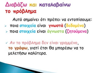 Αυτό σημαίνει ότι πρέπει να εντοπίσουμε:
 ποια στοιχεία είναι γνωστά (δεδομένα)
 ποια στοιχεία είναι άγνωστα (ζητούμενα)
 Αν το πρόβλημα δεν είναι γραμμένο,
το γράφω, γιατί έτσι θα μπορέσω να το
μελετήσω καλύτερα.
 