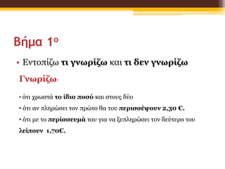 Βήμα 1ο
• Εντοπίζω τι γνωρίζω και τι δεν γνωρίζω
Γνωρίζω:
• ότι χρωστά το ίδιο ποσό και στους δύο
• ότι αν πληρώσει τον πρώτο θα του περισσέψουν 2,30 €.
• ότι με το περίσσευμά του για να ξεπληρώσει τον δεύτερο του
λείπουν 1,70€.
 