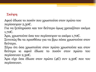 Σκέψη
Αφού έδωσε το ποσόν που χρωστούσε στον πρώτο του
περίσσεψαν 2,30€.
Για να ξεπληρώσει και τον δεύτερο όμως χρειαζόταν ακόμα
1,70€.
Άρα, χρωστούσε όσα του περίσσεψαν κι ακόμα 1,70€.
Συνεπώς θα τα προσθέσω για να βρω πόσα χρωστούσε στον
δεύτερο.
Ξέρω ότι όσα χρωστούσε στον πρώτο χρωστούσε και στον
δεύτερο κι αφού έδωσε το ποσόν στον πρώτο του
περίσσευαν 2,30€.
Άρα είχε όσα έδωσε στον πρώτο (4€) συν 2,30€ που του
περίσσευαν.
 