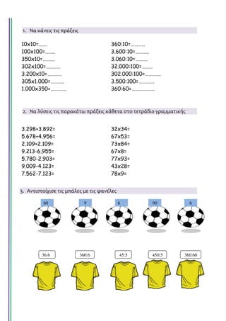 60 9 6 90 6
1. Να κάνεις τις πράξεις
10x10=……. 360:10=…………
100x100=…….. 3.600:10=………..
350x10=………. 3.060:10=……….
302x100=………… 32.000:100=………
3.200x10=………… 302.000:100=………….
305x1.000=……….. 3.500:100=………….
1.000x350=…………. 360:60=……………….
2. Να λύσεις τις παρακάτω πράξεις κάθετα στο τετράδιο γραμματικής
3.298+3.892= 32x34=
5.678+4.956= 67x53=
2.109+2.109= 73x84=
9.213-6.955= 67x8=
5.780-2.903= 77x93=
9.009-4.123= 43x28=
7.562-7.123= 78x9=
3. Αντιστοίχισε τις μπάλες με τις φανέλες
36:6 360:6 45:5 450:5 360:60
Τσαμπίκα Δρακιού
 