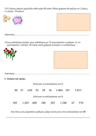 3.Ο Γιώργος παίρνει χαρτζιλίκι κάθε µέρα 80 λεπτά. Πόσα χρήµατα θα µαζέψει σε 2 µήνες;
( ο µήνας =30 µέρες)
Απάντηση:………………………………………………………………………………………
4.Ένας ανθοπώλης έφτιαξε τρεις ανθοδέσµες µε 18 τριαντάφυλλα η καθεµία. Αν το
τριαντάφυλλο κοστίζει 60 λεπτά, πόσα χρήµατα κοστίζουν οι ανθοδέσµες;
Απάντηση:………………………………………………………………………………………
Γ. Σκέψου και γράψε.
Κύκλωσε τα πολλαπλάσια του 2
80 47 630 92 58 36 1.004 391 5.013
Κύκλωσε τα πολλαπλάσια του 5
305 1.203 609 100 285 1.240 67 570
Από όλους τους παραπάνω αριθµούς γράψε αυτούς που είναι πολλαπλάσια του 10
…………………………………………………………………………………………………
Χατζημανώλη Αγγελική
 