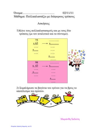 Όνοµα:…………………………. 02/11/11
Μάθηµα: Πολλαπλασιάζω µε διάφορους τρόπους
Ασκήσεις
1)Κάνε τους πολλαπλασιασµούς και µε τους δύο
τρόπους (µε τον αναλυτικό και το σύντοµο).
2) Συµπλήρωσε τα βαγόνια του τρένου για να βρεις το
αποτέλεσµα του πρώτου.
5.000 = x 2 -
+
75
x 65
…..
+…..
…..
………..
x............
…..
…..
…..
+…...
……
98
x 43
…..
+…..
…..
……….
x………
…..
…..
…..
+…..
…..
Μαριάνθη Χαλκίτη
Επιμέλεια: Χρήστος Χαρμπής σελ.16
 