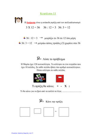 Κεθάιαην 11
Η δηαίξεζε είλαη ε αλάπνδε πξάμε από ηνλ πνιιαπιαζηαζκό
3 Χ 12 = 36 36 : 12 = 3 36: 3 = 12
36 : 12 = 3 κνηξάδσ ην 36 ζε 12 ίζα κέξε
36: 3 = 12 κεηξάσ πόζεο ηξηάδεο (3) ρσξάλε ζην 36
Λύζε ην πξόβιεκα
Η Μαξία έρεη 120 απηνθόιιεηα. Σα θόιιεζε ζε έλα ηεηξάδην πνπ
έρεη 10 ζειίδεο. ΢ε θάζε ζειίδα έβαιε ίζν αξηζκό απηνθόιιεησλ.
Πόζα θόιιεζε ζε θάζε ζειίδα;
Ση πξάμε ζα θάλσ; + - Χ :
Ση ζα θάλσ γηα λα βξώ από ηα πνιιά ηα ιίγα; ..................................
Κάλε ηελ πξάμε
= =
Επιμέλεια: Χρήστος Χαρμπής σελ.17
eva-edu
 