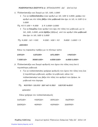 Μιχάλης Καλλίτσης Δημοτικό σχολείο Παλουκίων Σαλαμίνας Τάξη Δ2΄ 2012-13
ΜΑΘΗΜΑΤΙΚΑ ΕΝΟΤΗΤΑ 2 ΕΠΑΝΑΛΗΨΗ Δ2΄ 23/11/12
1. Πολλαπλασιάζω και διαιρώ με 10, 100, 1.000
• Για να πολλαπλασιάσω έναν αριθμό με 10, 100 ή 1.000, γράφω τον
αριθμό και στο τέλος βάζω τόσα μηδενικά όσα έχει το 10, το 100 ή το
1.000
Πχ. 45 Χ 100 = 4.500 2 Χ 1.000= 2.000
• Για να διαιρέσω έναν αριθμό που έχει στο τέλος του μηδενικά, με το
10, 100, 1.000, απλά βγάζω (σβήνω) από τον αριθμό τόσα μηδενικά
όσα έχει το 10, 100 ή 1.000
Πχ. 4.500 : 10 = 450 4.500 : 100 = 45 3.000 : 1.000 = 3
ΑΣΚΗΣΗ
Κάνω τις παρακάτω πράξεις με το σύντομο τρόπο
23Χ10= 12Χ100= 6Χ1.000= 146Χ10=
7.500:10= 3000:100= 6500:100= 6.000:1.000=
2. Πολλαπλασιάζω και διαιρώ αριθμούς που έχουν στο τέλος τους ένα ή
περισσότερα μηδενικά.
• Για να πολλαπλασιάσω γρήγορα αριθμούς που έχουν στο τέλος τους ένα
ή περισσότερα μηδενικά, κρύβω τα μηδενικά, κάνω τον
πολλαπλασιασμό και βάζω στο τέλος του αριθμού που βρήκα, τα
μηδενικά που έκρυψα.
Πχ. 400Χ30= 12.000 22Χ 60=1.320 120Χ50=6.000
ΑΣΚΗΣΗ
Κάνω γρήγορα του πολλαπλασιασμούς
16Χ100= 450Χ20= 50Χ120= 360Χ40=
200Χ20= 40Χ40= 42Χ400= 200Χ40=
Επιμέλεια: Χρήστος Χαρμπής σελ.18
 