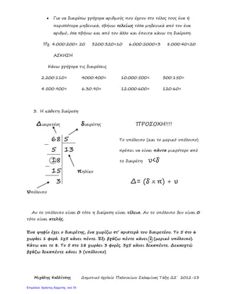 Μιχάλης Καλλίτσης Δημοτικό σχολείο Παλουκίων Σαλαμίνας Τάξη Δ2΄ 2012-13
• Για να διαιρέσω γρήγορα αριθμούς που έχουν στο τέλος τους ένα ή
περισσότερα μηδενικά, σβήνω τελείως τόσα μηδενικά από τον ένα
αριθμό, όσα σβήνω και από τον άλλο και έπειτα κάνω τη διαίρεση.
Πχ. 4.000:200= 20 3200:320=10 6.000:2000=3 8.000:40=20
ΑΣΚΗΣΗ
Κάνω γρήγορα τις διαιρέσεις
2.200:110= 4000:400= 10.000:500= 300:150=
4.500:900= 6.30:90= 12.000:600= 120:60=
3. Η κάθετη διαίρεση
Διαιρετέος διαιρέτης ΠΡΟΣΟΧΗ!!!!
68 5 Το υπόλοιπο (και το μερικό υπόλοιπο)
5 13 πρέπει να είναι πάντα μικρότερο από
18 το διαιρέτη υ<δ
15 πηλίκο
3 Δ= (δ Χ π) + υ
υπόλοιπο
Αν το υπόλοιπο είναι 0 τότε η διαίρεση είναι τέλεια. Αν το υπόλοιπο δεν είναι 0
τότε είναι ατελής.
Ένα ψηφίο έχει ο διαιρέτης, ένα χωρίζω στ΄ αριστερά του διαιρετέου. Το 5 στο 6
χωράει 1 φορά. 1χ5 κάνει πέντε. Έξι βγάζω πέντε κάνει 1 (μερικό υπόλοιπο).
Κάτω και το 8. Το 5 στο 18 χωράει 3 φορές. 3χ5 κάνει δεκαπέντε. Δεκαοχτώ
βγάζω δεκαπέντε κάνει 3 (υπόλοιπο)
Επιμέλεια: Χρήστος Χαρμπής σελ.19
 