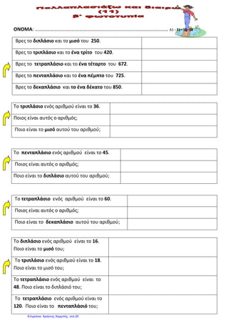 ΟΝΟΜΑ: ……………………………………………………………………………………………… Δ1 - 31– 10 -08
Βρες το διπλάσιο και το μισό του 250.
Βρες το τριπλάσιο και το ένα τρίτο του 420.
Βρες το τετραπλάσιο και το ένα τέταρτο του 672.
Βρες το πενταπλάσιο και το ένα πέμπτο του 725.
Βρες το δεκαπλάσιο και το ένα δέκατο του 850.
Το τριπλάσιο ενός αριθμού είναι το 36.
Ποιος είναι αυτός ο αριθμός;
Ποιο είναι το μισό αυτού του αριθμού;
Το πενταπλάσιο ενός αριθμού είναι το 45.
Ποιος είναι αυτός ο αριθμός;
Ποιο είναι το διπλάσιο αυτού του αριθμού;
Το τετραπλάσιο ενός αριθμού είναι το 60.
Ποιος είναι αυτός ο αριθμός;
Ποιο είναι το δεκαπλάσιο αυτού του αριθμού;
Το διπλάσιο ενός αριθμού είναι το 16.
Ποιο είναι το μισό του;
Το τριπλάσιο ενός αριθμού είναι το 18.
Ποιο είναι το μισό του;
Το τετραπλάσιο ενός αριθμού είναι το
48. Ποιο είναι το διπλάσιό του;
Το τετραπλάσιο ενός αριθμού είναι το
120. Ποιο είναι το πενταπλάσιό του;
Επιμέλεια: Χρήστος Χαρμπής σελ.20
Βασιλόπουλος Κωνσταντίνος
 