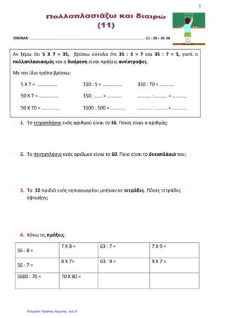 1
ΟΝΟΜΑ: ………………………………………………………………………………………………………… Δ1 - 29 – 10 -08
1. Το τετραπλάσιο ενός αριθμού είναι το 36. Ποιος είναι ο αριθμός;
2. Το πενταπλάσιο ενός αριθμού είναι το 60. Ποιο είναι το δεκαπλάσιό του;
3. Τα 32 παιδιά ενός νηπιαγωγείου μπήκαν σε τετράδες. Πόσες τετράδες
έφτιαξαν;
4. Κάνω τις πράξεις:
56 : 8 =
7 Χ 8 = 63 : 7 = 7 Χ 9 =
56 : 7 =
8 Χ 7= 63 : 9 = 9 Χ 7 =
5600 : 70 = 70 Χ 80 =
Αν ξέρω ότι 5 Χ 7 = 35, βρίσκω εύκολα ότι 35 : 5 = 7 και 35 : 7 = 5, γιατί ο
πολλαπλασιασμός και η διαίρεση είναι πράξεις αντίστροφες.
Με τον ίδιο τρόπο βρίσκω:
5 Χ 7 = ……………. 350 : 5 = ……………. 350 : 70 = …………
50 Χ 7 = ……………. 350 : …… = ………… ……….. : ………. = …………
50 Χ 70 = …………… 3500 : 500 = ………… ……….. : ………. = …………
Επιμέλεια: Χρήστος Χαρμπής σελ.21
Βασιλόπουλος Κωνσταντίνος
 