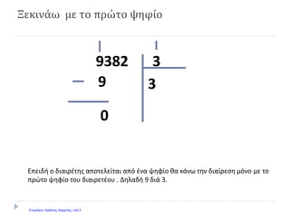 Ξεκινάω με το πρώτο ψηφίο
39382
39
0
Επειδή ο διαιρέτης αποτελείται από ένα ψηφίο θα κάνω την διαίρεση μόνο με το
πρώτο ψηφίο του διαιρετέου . Δηλαδή 9 διά 3.
Επιμέλεια: Χρήστος Χαρμπής σελ.3
 