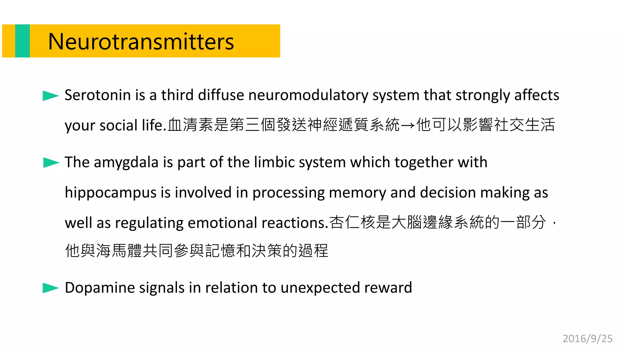 2016/9/25
Serotonin is a third diffuse neuromodulatory system that strongly affects
your social life.血清素是第三個發送神經遞質系統→他可以影響社交生活
The amygdala is part of the limbic system which together with
hippocampus is involved in processing memory and decision making as
well as regulating emotional reactions.杏仁核是大腦邊緣系統的一部分，
他與海馬體共同參與記憶和決策的過程
Dopamine signals in relation to unexpected reward
Neurotransmitters
 