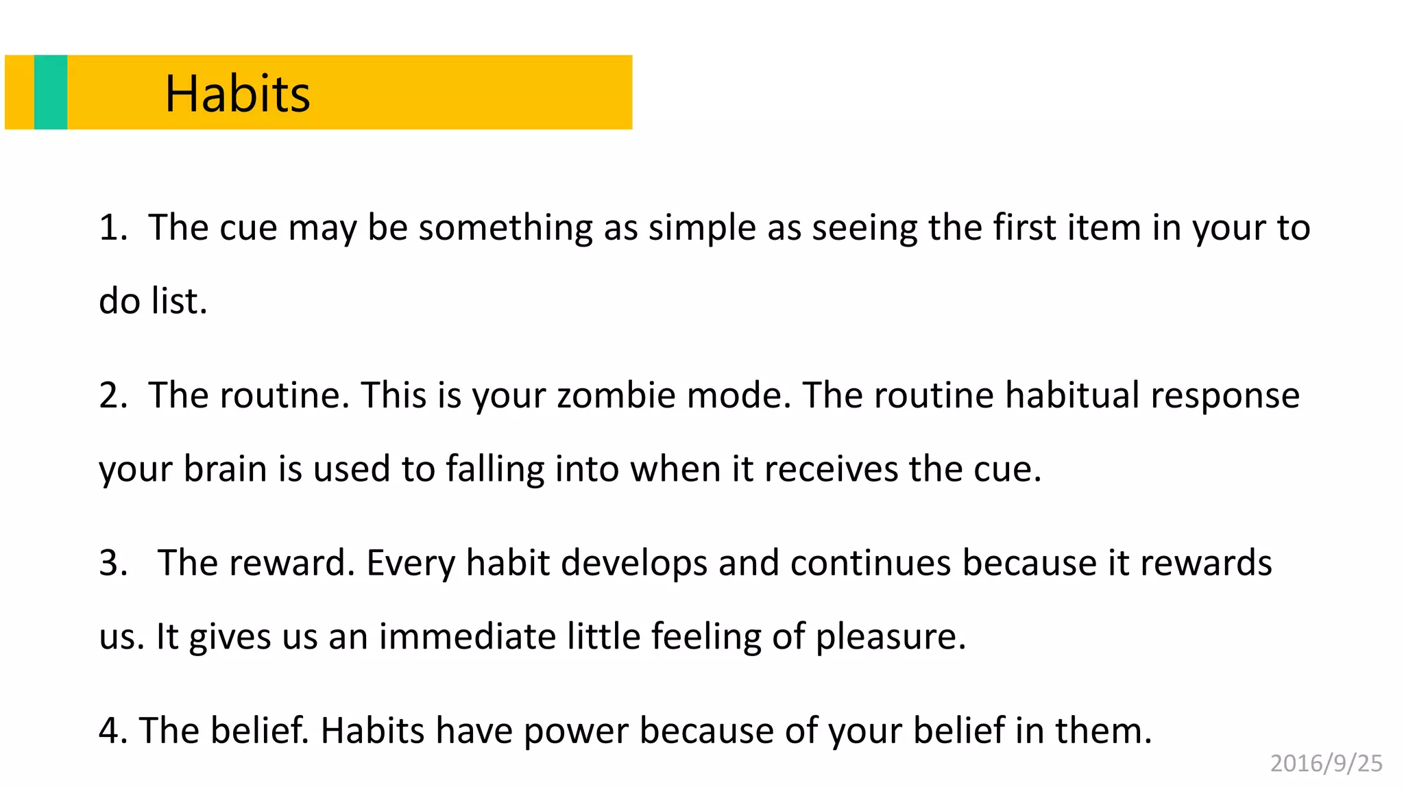 2016/9/25
1. The cue may be something as simple as seeing the first item in your to
do list.
2. The routine. This is your zombie mode. The routine habitual response
your brain is used to falling into when it receives the cue.
3. The reward. Every habit develops and continues because it rewards
us. It gives us an immediate little feeling of pleasure.
4. The belief. Habits have power because of your belief in them.
Habits
 