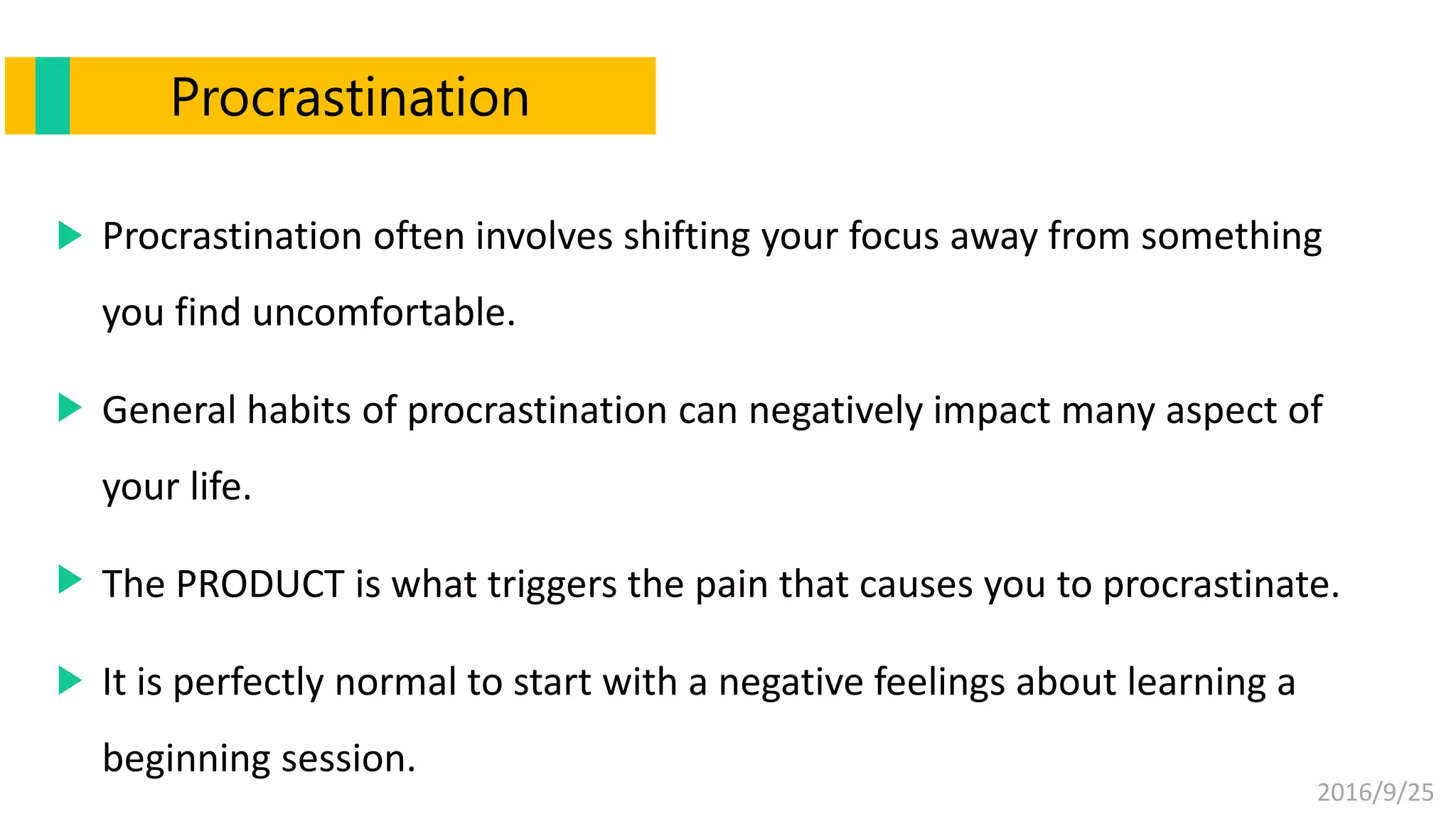 2016/9/25
Procrastination
Procrastination often involves shifting your focus away from something
you find uncomfortable.
General habits of procrastination can negatively impact many aspect of
your life.
The PRODUCT is what triggers the pain that causes you to procrastinate.
It is perfectly normal to start with a negative feelings about learning a
beginning session.
 