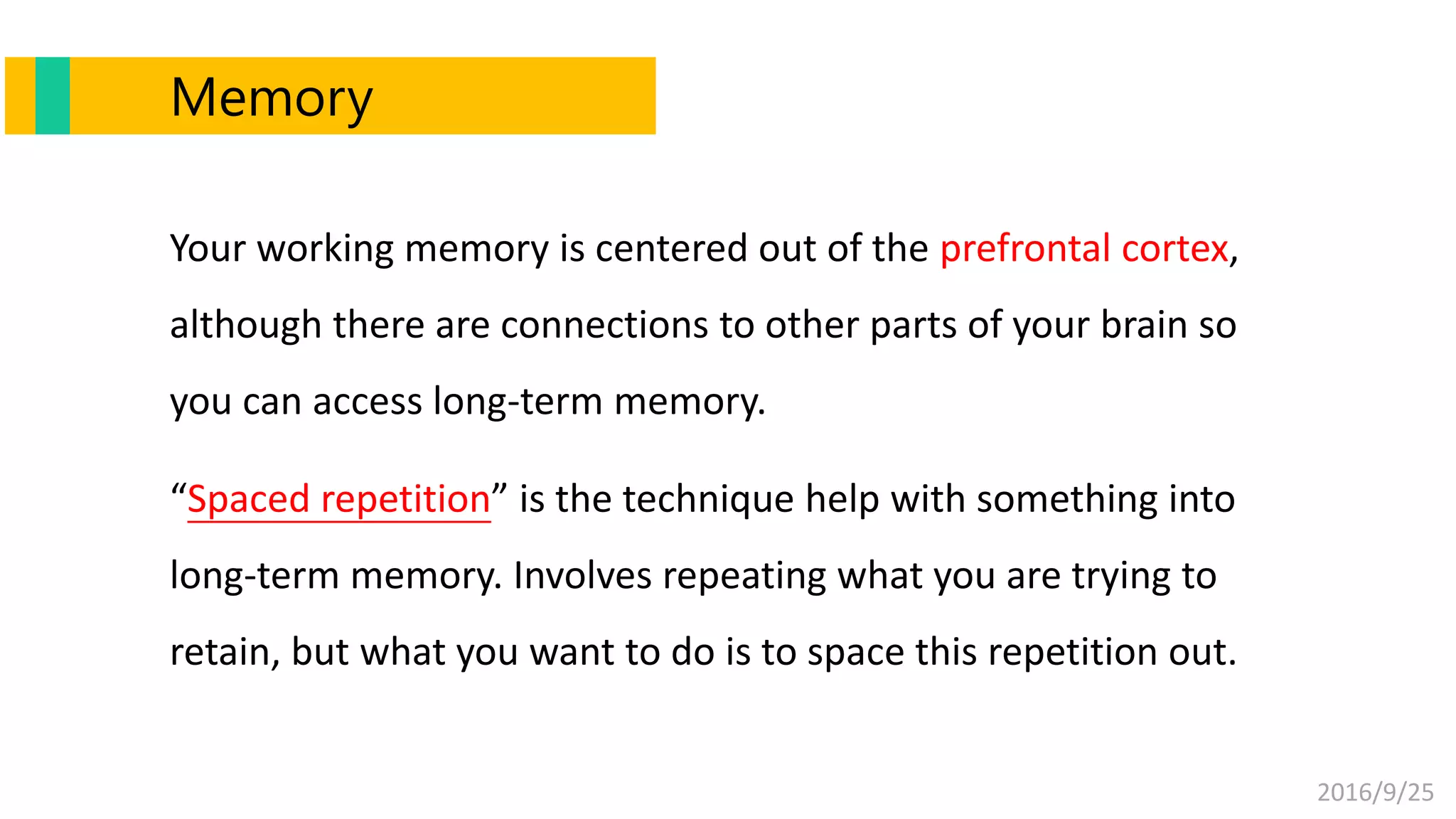 2016/9/25
Memory
Your working memory is centered out of the prefrontal cortex,
although there are connections to other parts of your brain so
you can access long-term memory.
“Spaced repetition” is the technique help with something into
long-term memory. Involves repeating what you are trying to
retain, but what you want to do is to space this repetition out.
 