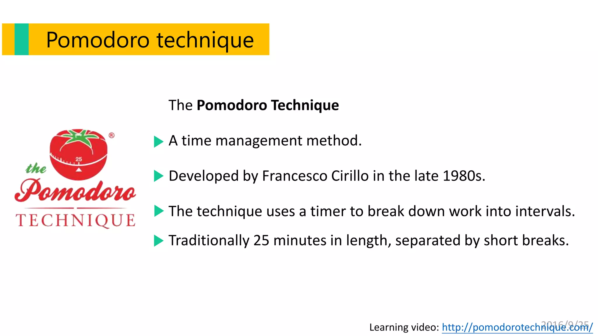 2016/9/25
Pomodoro technique
Learning video: http://pomodorotechnique.com/
The Pomodoro Technique
A time management method.
Developed by Francesco Cirillo in the late 1980s.
The technique uses a timer to break down work into intervals.
Traditionally 25 minutes in length, separated by short breaks.
 