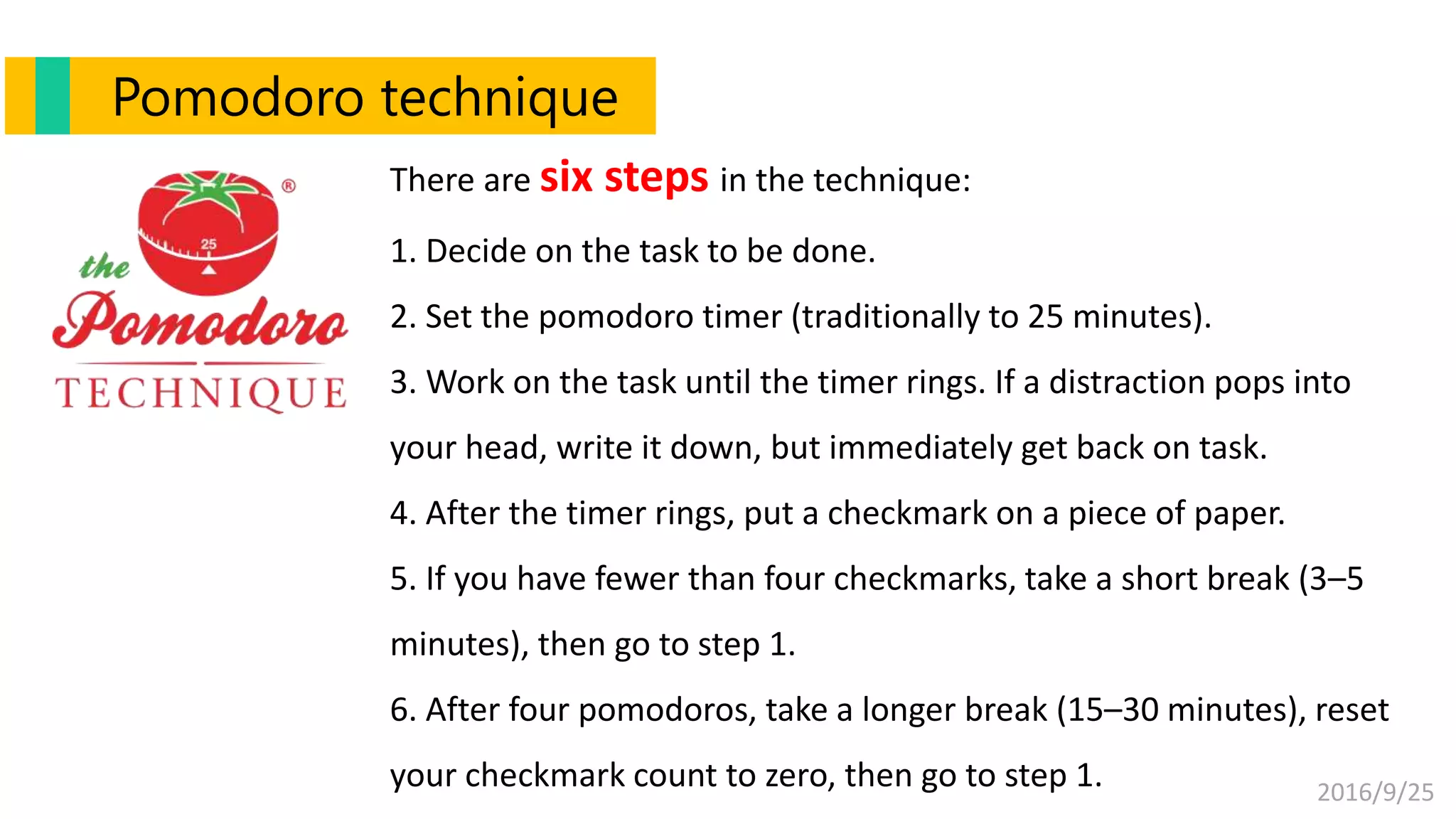 2016/9/25
There are six steps in the technique:
1. Decide on the task to be done.
2. Set the pomodoro timer (traditionally to 25 minutes).
3. Work on the task until the timer rings. If a distraction pops into
your head, write it down, but immediately get back on task.
4. After the timer rings, put a checkmark on a piece of paper.
5. If you have fewer than four checkmarks, take a short break (3–5
minutes), then go to step 1.
6. After four pomodoros, take a longer break (15–30 minutes), reset
your checkmark count to zero, then go to step 1.
Pomodoro technique
 