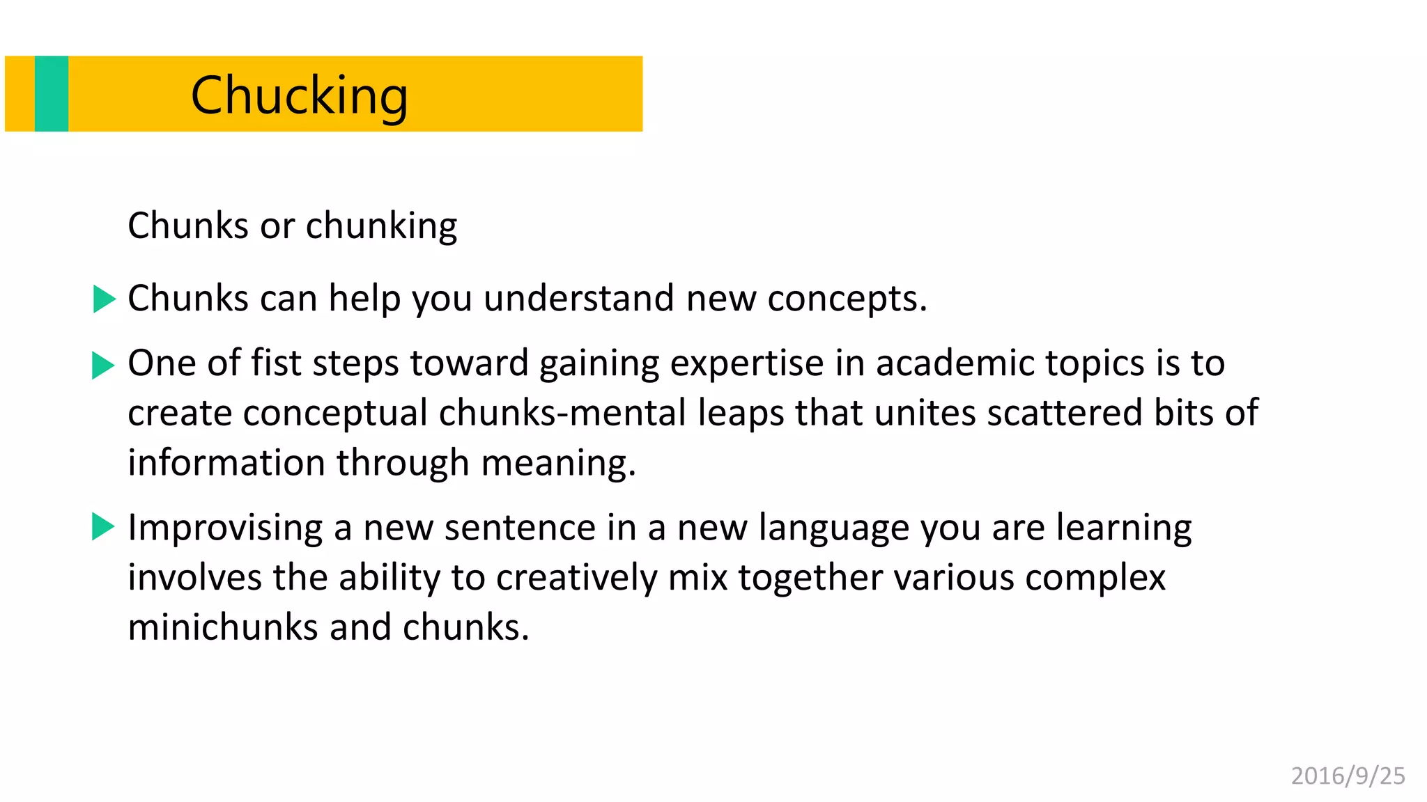 2016/9/25
Chucking
Chunks or chunking
Chunks can help you understand new concepts.
One of fist steps toward gaining expertise in academic topics is to
create conceptual chunks-mental leaps that unites scattered bits of
information through meaning.
Improvising a new sentence in a new language you are learning
involves the ability to creatively mix together various complex
minichunks and chunks.
 